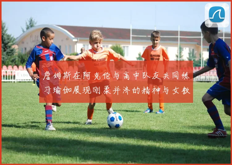詹姆斯在阿克伦与高中队友共同练习瑜伽展现刚柔并济的精神与女教练合影留念