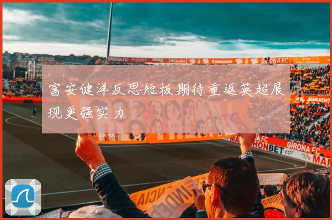 富安健洋反思短板期待重返英超展现更强实力
