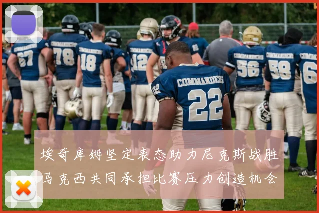 埃奇库姆坚定表态助力尼克斯战胜马克西共同承担比赛压力创造机会