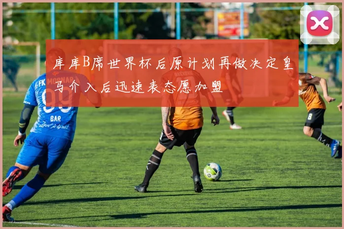 库库B席世界杯后原计划再做决定皇马介入后迅速表态愿加盟