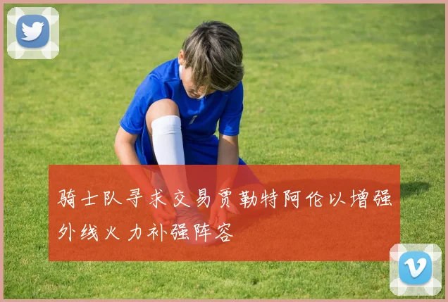 骑士队寻求交易贾勒特阿伦以增强外线火力补强阵容