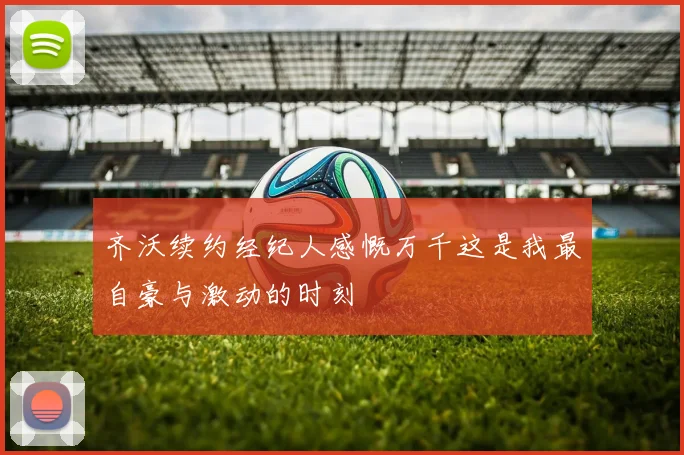 齐沃续约经纪人感慨万千这是我最自豪与激动的时刻