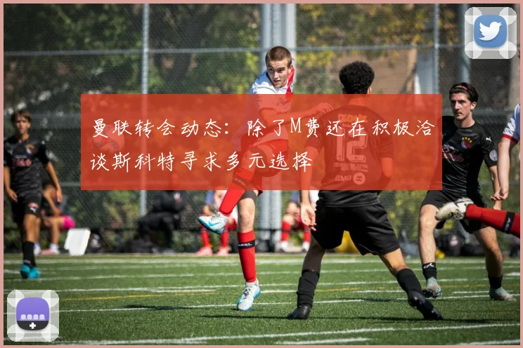 曼联转会动态：除了M费还在积极洽谈斯科特寻求多元选择