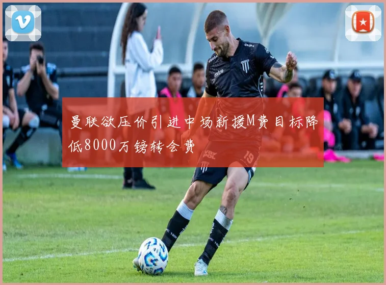 曼联欲压价引进中场新援M费目标降低8000万镑转会费