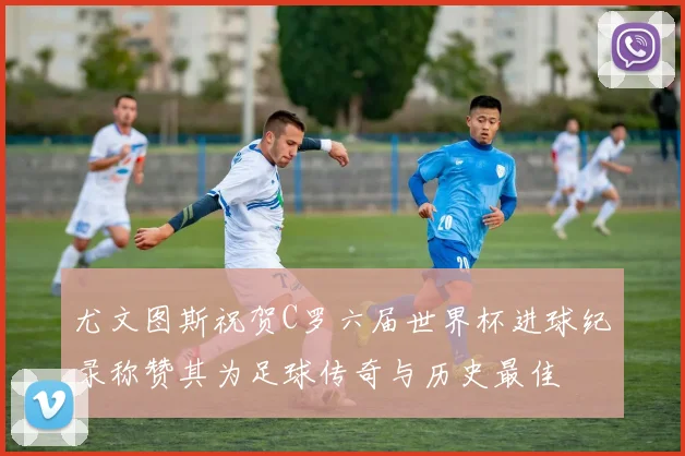尤文图斯祝贺C罗六届世界杯进球纪录称赞其为足球传奇与历史最佳
