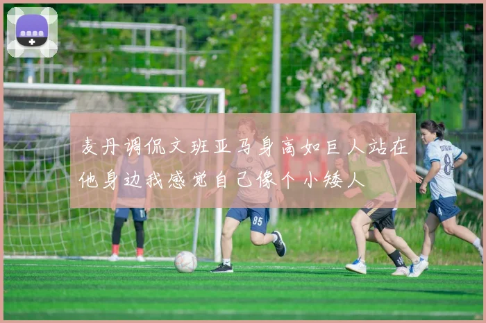 麦丹调侃文班亚马身高如巨人站在他身边我感觉自己像个小矮人