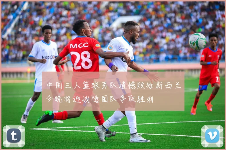 中国三人篮球男队遗憾败给新西兰今晚将迎战德国队争取胜利