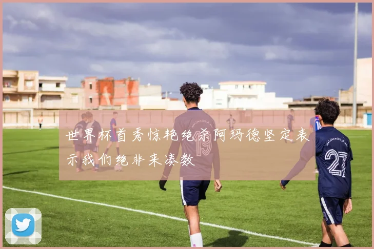 世界杯首秀惊艳绝杀阿玛德坚定表示我们绝非来凑数