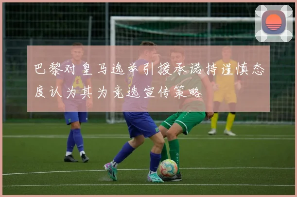 巴黎对皇马选举引援承诺持谨慎态度认为其为竞选宣传策略