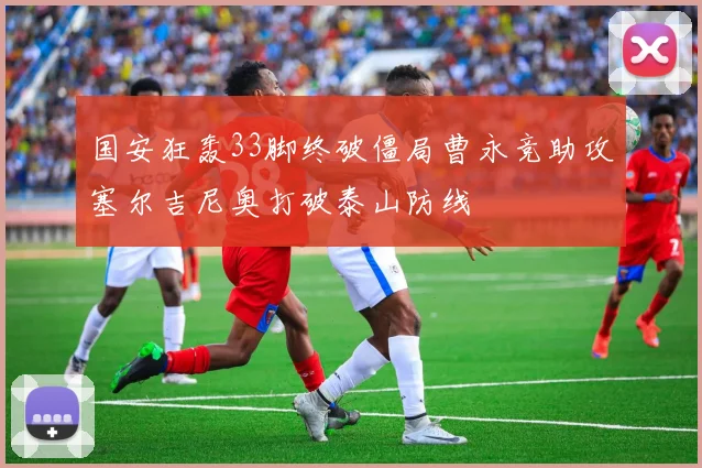 国安狂轰33脚终破僵局曹永竞助攻塞尔吉尼奥打破泰山防线
