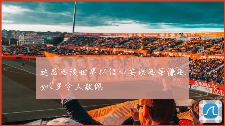 达尼洛谈世界杯信心安切洛蒂谦逊如C罗令人敬佩
