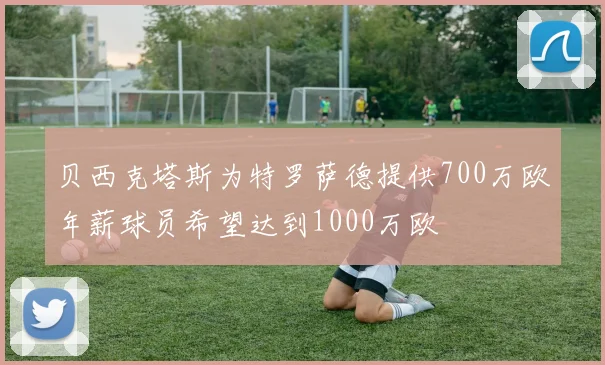 贝西克塔斯为特罗萨德提供700万欧年薪球员希望达到1000万欧