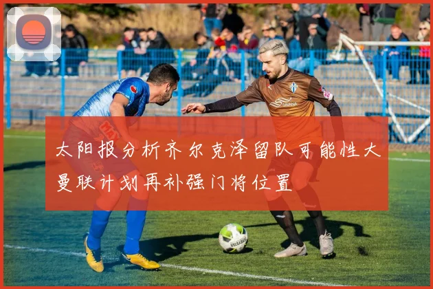 太阳报分析齐尔克泽留队可能性大曼联计划再补强门将位置