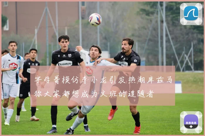 字母哥模仿李小龙引发热潮库兹马称大家都想成为文班的追随者