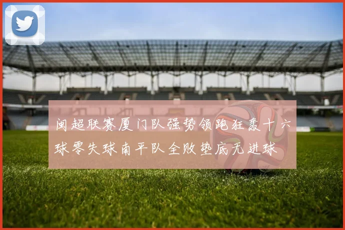 闽超联赛厦门队强势领跑狂轰十六球零失球南平队全败垫底无进球