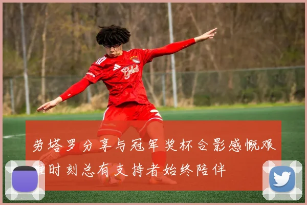 劳塔罗分享与冠军奖杯合影感慨艰难时刻总有支持者始终陪伴