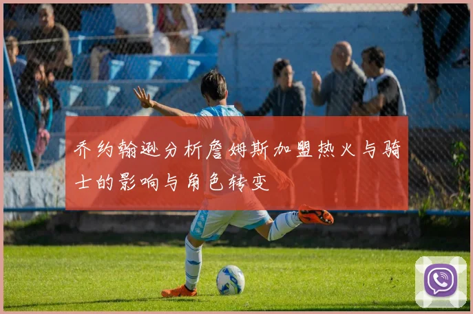 乔约翰逊分析詹姆斯加盟热火与骑士的影响与角色转变
