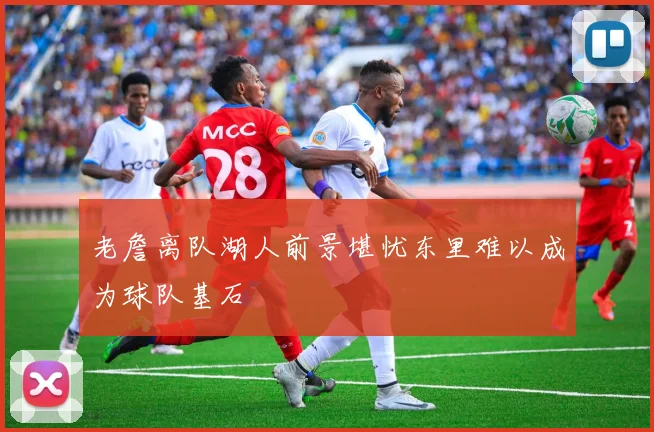 老詹离队湖人前景堪忧东里难以成为球队基石