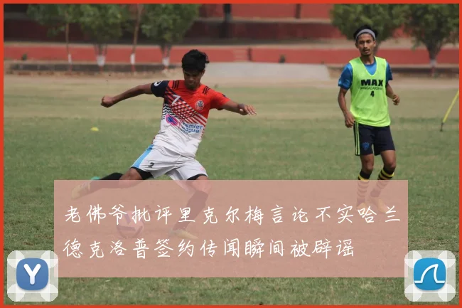 老佛爷批评里克尔梅言论不实哈兰德克洛普签约传闻瞬间被辟谣