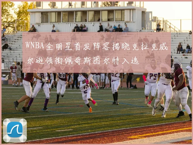 WNBA全明星首发阵容揭晓克拉克威尔逊领衔佩奇斯图尔特入选