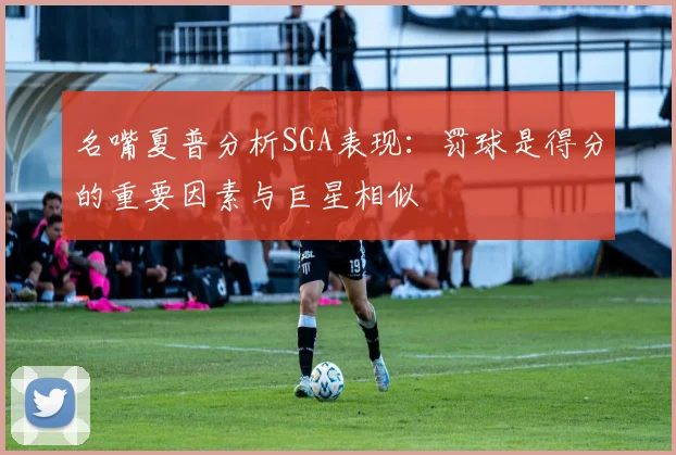 名嘴夏普分析SGA表现：罚球是得分的重要因素与巨星相似