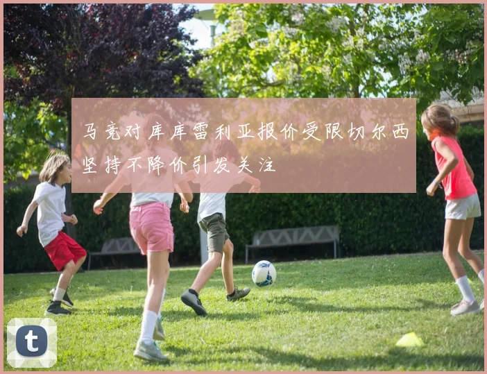 马竞对库库雷利亚报价受限切尔西坚持不降价引发关注