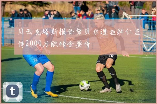 贝西克塔斯报价努贝尔遭拒拜仁坚持2000万欧转会要价