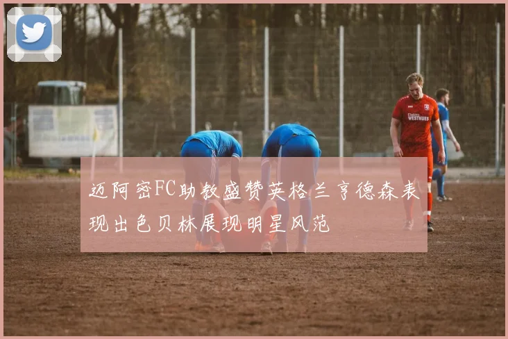 迈阿密FC助教盛赞英格兰亨德森表现出色贝林展现明星风范
